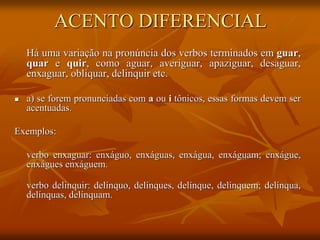 ACENTO DIFERENCIAL
Há uma variação na pronúncia dos verbos terminados em guar,
quar e quir, como aguar, averiguar, apaziguar, desaguar,
enxaguar, obliquar, delinquir etc.
 a) se forem pronunciadas com a ou i tônicos, essas formas devem ser
acentuadas.
Exemplos:
verbo enxaguar: enxáguo, enxáguas, enxágua, enxáguam; enxágue,
enxágues enxáguem.
verbo delinquir: delínquo, delínques, delínque, delínquem; delínqua,
delínquas, delínquam.
 