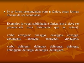  b) se forem pronunciadas com u tônico, essas formas
deixam de ser acentuadas.
Exemplos (a vogal sublinhada é tônica, isto é, deve ser
pronunciada mais fortemente que as outras):
verbo enxaguar: enxaguo, enxaguas, enxagua,
enxaguam; enxague, enxagues, enxaguem.
verbo delinquir: delinquo, delinques, delinque,
delinquem; delinqua, delinquas, delinquam.
 