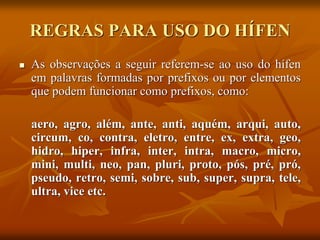 REGRAS PARA USO DO HÍFEN
 As observações a seguir referem-se ao uso do hífen
em palavras formadas por prefixos ou por elementos
que podem funcionar como prefixos, como:
aero, agro, além, ante, anti, aquém, arqui, auto,
circum, co, contra, eletro, entre, ex, extra, geo,
hidro, hiper, infra, inter, intra, macro, micro,
mini, multi, neo, pan, pluri, proto, pós, pré, pró,
pseudo, retro, semi, sobre, sub, super, supra, tele,
ultra, vice etc.
 