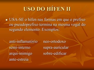 USO DO HÍFEN II
 USA-SE o hífen nas formas em que o prefixo
ou pseudoprefixo termina na mesma vogal do
segundo elemento: Exemplos:
anti-inflamatório neo-ortodoxo
semi-interno supra-auricular
arqui-inimigo sobre-edificar
ante-estreia
 