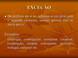  Os prefixos co- e re- aglutina-se em geral com
o segundo elemento, mesmo quando este se
inicia por o:
Exemplos:
coobrigar, coobrigação, coordenar, cooperar,
cooperação, cooptar, coocupante, reeleição,
reeleger, reerguer etc.
EXCEÇÃO
 