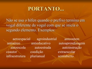 PORTANTO...
Não se usa o hífen quando o prefixo termina em
vogal diferente da vogal com que se inicia o
segundo elemento. Exemplos:
aeroespacial agroindustrial anteontem
antiaéreo antieducativo autoaprendizagem
autoescola autoestrada autoinstrução
coautor coedição extraescolar
infraestrutura plurianual semiaberto
 