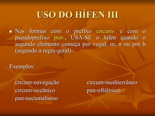 USO DO HÍFEN III
 Nas formas com o prefixo circum- e com o
pseudoprefixo pan-, USA-SE o hífen quando o
segundo elemento começa por vogal, m, n ou por h
(segundo a regra-geral):
Exemplos:
circum-navegação circum-mediterrâneo
circum-oceânico pan-oftálmico
pan-nacionalismo
 