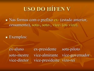 USO DO HÍFEN V
 Nas formas com o prefixo ex- (estado anterior,
cessamento), sota-, soto-, vice- (ou vizo).
 Exemplos:
ex-aluno ex-presidente sota-piloto
soto-mestre vice-almirante vice-governador
vice-diretor vice-presidente vizo-rei
 