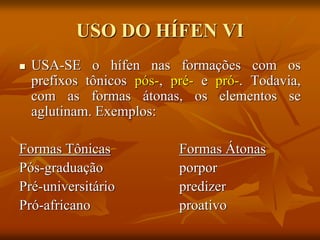 USO DO HÍFEN VI
 USA-SE o hífen nas formações com os
prefixos tônicos pós-, pré- e pró-. Todavia,
com as formas átonas, os elementos se
aglutinam. Exemplos:
Formas Tônicas Formas Átonas
Pós-graduação porpor
Pré-universitário predizer
Pró-africano proativo
 