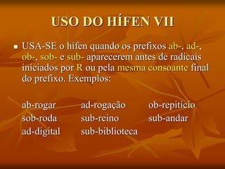 USO DO HÍFEN VII
 USA-SE o hífen quando os prefixos ab-, ad-,
ob-, sob- e sub- aparecerem antes de radicais
iniciados por R ou pela mesma consoante final
do prefixo. Exemplos:
ab-rogar ad-rogação ob-repitício
sob-roda sub-reino sub-andar
ad-digital sub-biblioteca
 