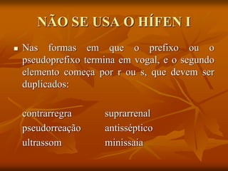 NÃO SE USA O HÍFEN I
 Nas formas em que o prefixo ou o
pseudoprefixo termina em vogal, e o segundo
elemento começa por r ou s, que devem ser
duplicados:
contrarregra suprarrenal
pseudorreação antisséptico
ultrassom minissaia
 