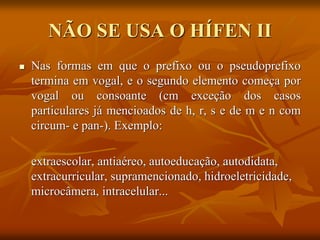 NÃO SE USA O HÍFEN II
 Nas formas em que o prefixo ou o pseudoprefixo
termina em vogal, e o segundo elemento começa por
vogal ou consoante (cm exceção dos casos
particulares já mencioados de h, r, s e de m e n com
circum- e pan-). Exemplo:
extraescolar, antiaéreo, autoeducação, autodidata,
extracurricular, supramencionado, hidroeletricidade,
microcâmera, intracelular...
 