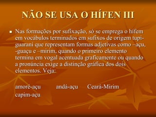 NÃO SE USA O HÍFEN III
 Nas formações por sufixação, só se emprega o hífem
em vocábulos terminados em sufixos de origem tupi-
guarani que representam formas adjetivas como –açu,
-guaçu e –mirim, quando o primeiro elemento
termina em vogal acentuada graficamente ou quando
a pronúncia exige a distinção gráfica dos dois
elementos. Veja:
amoré-açu andá-açu Ceará-Mirim
capim-açu
 