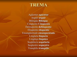 TREMA
Agüentar aguentar
Argüir arguir
Bilíngüe Bilíngue
Cinqüenta Cinquenta
Delinqüente delinquente
Eloqüente eloquente
Ensangüentado ensanguentado
Lingüeta lingueta
Lingüiça linguiça
Seqüência sequência
Seqüestro sequestro
Tranqüilo tranquilo
 
