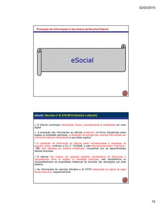 02/03/2015
15
Prestação de Informações à Secretaria da Receita Federal:
eSocial
 O eSocial contempla informações fiscais, previdenciárias e trabalhistas em meio
digital
 A prestação das informações ao eSocial substituirá, na forma disciplinada pelos
órgãos ou entidades partícipes, a obrigação de entrega das mesmas informações em
outros formulários e declarações a que estão sujeitos
 A prestação de informação ao eSocial pelas microempresas e empresas de
pequeno porte, conforme a LC nº 123/2006, e pelo Microempreendedor Individual -
MEI será efetuada em sistema simplificado, compatível com as especificidades
dessas empresas
 O eSocial não implica, em qualquer hipótese, transferência de atribuições e
competências entre os órgãos ou entidades partícipes, nem transferência ou
compartilhamento de propriedade intelectual de produtos não abrangidos por esse
sistema.
 As informações de natureza tributária e do FGTS observarão as regras de sigilo
fiscal e bancário, respectivamente
eSocial: Decreto nº 8.373/2014 (Institui o eSocial)
 