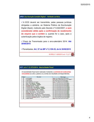 02/03/2015
4
SPED: Escrituração Contábil Digital – Validade Jurídica
IN RFB nº 1.420/2013, art. 1º, § 1º
 A ECD deverá ser transmitida, pelas pessoas jurídicas
obrigadas a adotá-la, ao Sistema Público de Escrituração
Digital (Sped), instituído pelo Decreto nº 6.022/2007, e será
considerada válida após a confirmação de recebimento
do arquivo que a contém e, quando for o caso, após a
autenticação pelos órgãos de registro.
 Prazo de Transmissão para o ano-calendário 2014: Até
30/06/2015
Penalidades: Art. 57 da MP nº 2.158-35, de té 30/06/2015
ECF: Lei nº 12.973/2014 – Neutralidade Fiscal
A neutralidade fiscal será realizada mediante o controle em subcontas
vinculadas ao ativo, passivo ou contas de resultado correspondentes.
 