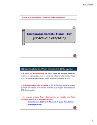 02/03/2015
5
Prestação de Informações à Secretaria da Receita Federal:
Escrituração Contábil Fiscal – ECF
(IN RFB nº 1.422/2013)
SPED: Escrituração Contábil Fiscal – Ano-Calendário 2014 e seguintes
 A partir do ano-calendário de 2014, todas as pessoas jurídicas,
inclusive as equiparadas, deverão apresentar a Escrituração Contábil Fiscal
(ECF) de forma centralizada pela matriz, inclusive em relação às SCP.
 A obrigatoriedade não se aplica às PJ do Simples Nacional, órgãos
públicos, PJ inativas, e PJ imunes e Isentas que estejam dispensadas da
EFD-Contribuições.
 As pessoas jurídicas ficam dispensadas, em relação aos fatos
ocorridos a partir de 1º de janeiro de 2014:
- da escrituração do Livro de Apuração do Lucro Real (Lalur); e
- da entrega da DIPJ
 