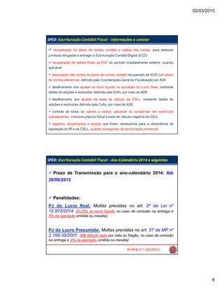 02/03/2015
6
SPED: Escrituração Contábil Fiscal – Informações a constar
 recuperação do plano de contas contábil e saldos das contas, para pessoas
jurídicas obrigadas a entregar a Escrituração Contábil Digital (ECD)
 recuperação de saldos finais da ECF do período imediatamente anterior, quando
aplicável
 associação das contas do plano de contas contábil recuperado da ECD com plano
de contas referencial, definido pela Coordenação-Geral de Fiscalização por ADE
 detalhamento dos ajustes do lucro líquido na apuração do Lucro Real, mediante
tabela de adições e exclusões definida pela Cofis, por meio de ADE
 detalhamento dos ajustes da base de cálculo da CSLL, mediante tabela de
adições e exclusões definida pela Cofis, por meio de ADE
 controle de todos os valores a excluir, adicionar ou compensar em exercícios
subsequentes, inclusive prejuízo fiscal e base de cálculo negativa da CSLL
 registros, lançamentos e ajustes que forem necessários para a observância de
legislação do IR e da CSLL, quando divergentes da escrituração comercial
SPED: Escrituração Contábil Fiscal – Ano-Calendário 2014 e seguintes
IN RFB nº 1.422/2013
 Prazo de Transmissão para o ano-calendário 2014: Até
30/09/2015
 Penalidades:
PJ do Lucro Real: Multas previstas no art. 2º da Lei nº
12.973/2014: (0,25% do lucro líquido no caso de omissão na entrega e
3% da operação omitida ou inexata);
PJ do Lucro Presumido: Multas previstas no art. 57 da MP nº
2.158-35/2001: (R$ 500,00 reais por mês ou fração, no caso de omissão
na entrega e 3% da operação omitida ou inexata)
 