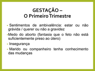 GESTAÇÃO –
O PrimeiroTrimestre
• Sentimentos de ambivalência: estar ou não
grávida / querer ou não a gravidez
•Medo do aborto (fantasia que o feto não está
suficientemente preso ao útero)
• Insegurança
• Marido ou companheiro tenha conhecimento
das mudanças
 