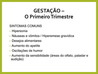 GESTAÇÃO –
O PrimeiroTrimestre
SINTOMAS COMUNS
• Hipersonia
• Náuseas e vômitos / Hiperemese gravídica
• Desejos alimentares
• Aumento do apetite
• Oscilações de humor
• Aumento da sensibilidade (áreas do olfato, paladar e
audição)
 
