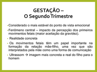 GESTAÇÃO –
O SegundoTrimestre
•Considerado o mais estável do ponto de vista emocional
•Fenômeno central – impacto da percepção dos primeiros
movimentos fetais (maior aceitação da gravidez).
• Realidade concreta
• Os movimentos fetais têm um papel importante na
formação da relação mãe-filho, uma vez que são
interpretados pela mãe como uma forma de comunicação
• Ultrassom  imagem mais concreta e real do filho para o
homem
 