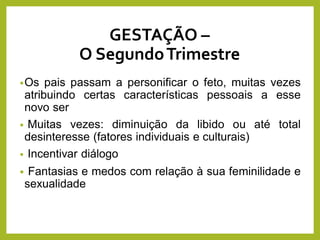 GESTAÇÃO –
O SegundoTrimestre
•Os pais passam a personificar o feto, muitas vezes
atribuindo certas características pessoais a esse
novo ser
• Muitas vezes: diminuição da libido ou até total
desinteresse (fatores individuais e culturais)
• Incentivar diálogo
• Fantasias e medos com relação à sua feminilidade e
sexualidade
 