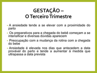 • A ansiedade tende a se elevar com a proximidade do
parto
• Os preparativos para a chegada do bebê começam a se
intensificar e diversas dúvidas aparecem
• Preocupação com a mudança da rotina com a chegada
do bebe
• Ansiedade é elevada nos dias que antecedem a data
provável do parto e tende a aumentar à medida que
ultrapassa a data prevista
GESTAÇÃO –
OTerceiroTrimestre
 