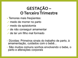 • Temores mais freqüentes:
 medo de morrer no parto
 medo da episiotomia
 de não conseguir amamentar
 de ter um filho mal formado
• Dúvidas: Primeiros sinais do trabalho de parto, à
amamentação, cuidados com o bebê...
• São muitos comuns sonhos envolvendo o bebe, o
parto e alterações corporais
GESTAÇÃO –
OTerceiroTrimestre
 
