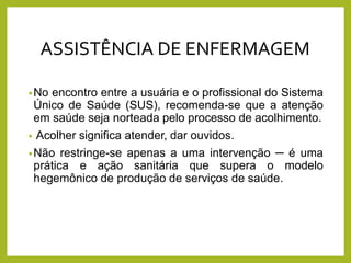 •No encontro entre a usuária e o profissional do Sistema
Único de Saúde (SUS), recomenda-se que a atenção
em saúde seja norteada pelo processo de acolhimento.
• Acolher significa atender, dar ouvidos.
•Não restringe-se apenas a uma intervenção ─ é uma
prática e ação sanitária que supera o modelo
hegemônico de produção de serviços de saúde.
ASSISTÊNCIA DE ENFERMAGEM
 