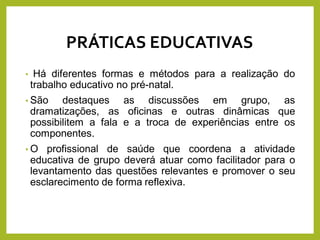 • Há diferentes formas e métodos para a realização do
trabalho educativo no pré-natal.
• São destaques as discussões em grupo, as
dramatizações, as oficinas e outras dinâmicas que
possibilitem a fala e a troca de experiências entre os
componentes.
• O profissional de saúde que coordena a atividade
educativa de grupo deverá atuar como facilitador para o
levantamento das questões relevantes e promover o seu
esclarecimento de forma reflexiva.
PRÁTICAS EDUCATIVAS
 
