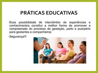 • Essa possibilidade de intercâmbio de experiências e
conhecimentos constitui a melhor forma de promover a
compreensão do processo de gestação, parto e puerpério
para gestantes e companheiros
• Segurança!!!
PRÁTICAS EDUCATIVAS
 