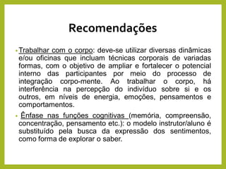 Recomendações
•Trabalhar com o corpo: deve-se utilizar diversas dinâmicas
e/ou oficinas que incluam técnicas corporais de variadas
formas, com o objetivo de ampliar e fortalecer o potencial
interno das participantes por meio do processo de
integração corpo-mente. Ao trabalhar o corpo, há
interferência na percepção do indivíduo sobre si e os
outros, em níveis de energia, emoções, pensamentos e
comportamentos.
• Ênfase nas funções cognitivas (memória, compreensão,
concentração, pensamento etc.): o modelo instrutor/aluno é
substituído pela busca da expressão dos sentimentos,
como forma de explorar o saber.
 