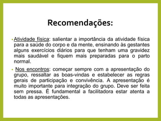 Recomendações:
•Atividade física: salientar a importância da atividade física
para a saúde do corpo e da mente, ensinando às gestantes
alguns exercícios diários para que tenham uma gravidez
mais saudável e fiquem mais preparadas para o parto
normal.
• Nos encontros: começar sempre com a apresentação do
grupo, ressaltar as boas-vindas e estabelecer as regras
gerais de participação e convivência. A apresentação é
muito importante para integração do grupo. Deve ser feita
sem pressa. É fundamental a facilitadora estar atenta a
todas as apresentações.
 