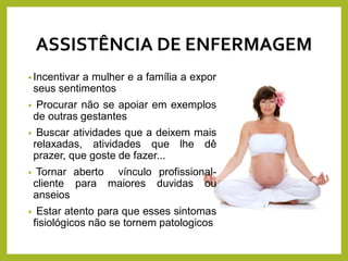 ASSISTÊNCIA DE ENFERMAGEM
• Incentivar a mulher e a família a expor
seus sentimentos
• Procurar não se apoiar em exemplos
de outras gestantes
• Buscar atividades que a deixem mais
relaxadas, atividades que lhe dê
prazer, que goste de fazer...
• Tornar aberto vínculo profissional-
cliente para maiores duvidas ou
anseios
• Estar atento para que esses sintomas
fisiológicos não se tornem patologicos
 