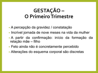 GESTAÇÃO –
O PrimeiroTrimestre
• A percepção da gravidez / constatação
• Incrível jornada de nove meses na vida da mulher
• A partir da confirmação: início da formação da
relação mãe – filho
• Feto ainda não é concretamente percebido
• Alterações do esquema corporal são discretas
 
