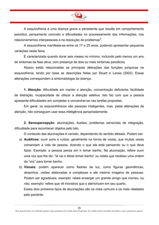36
Este material deve ser utilizado apenas como parâmetro de estudo deste Programa. Os créditos deste conteúdo são dados a seus respectivos autores
A esquizofrenia é uma doença grave e persistente que resulta em comportamento
psicótico, pensamento concreto e dificuldades no processamento das informações, nos
relacionamentos interpessoais e na resolução de problemas6
.
A esquizofrenia manifesta-se entre os 17 e 25 anos, podendo apresentar pequenas
variações nesta faixa.
É caracterizada quando durar seis meses no mínimo, incluindo pelo menos um ano
de sintomas da fase ativa, com presença de dois ou mais sintomas psicóticos.
Abaixo estão relacionadas as principais alterações das funções psíquicas na
esquizofrenia, tendo por base as descrições feitas por Stuart e Laraia (2002). Essas
alterações correspondem à sintomatologia da doença.
1. Atenção: dificuldade em manter a atenção, concentração deficiente, facilidade
de distração, incapacidade de utilizar a atenção seletiva. Isto faz com que a pessoa
apresente dificuldades em completar e concentrar-se nas tarefas propostas.
Em geral, os esquizofrênicos são pessoas inteligentes, mas, pelas alterações da
atenção, não conseguem usar essa inteligência apropriadamente.
2. Sensopercepção: alucinações, ilusões, problemas sensoriais de integração,
dificuldade para reconhecer objetos pelo tato.
O conteúdo das alucinações é variado, dependendo do sentido afetado. Podem ser:
a) Auditivas: ouvir sons e ruídos, geralmente na forma de vozes, que muitas vezes
comandam a vida da pessoa, dizendo o que ela está pensando ou o que deve
fazer. Exemplo: a pessoa pensa em ir tomar banho. Na alucinação, refere ouvir
uma voz que lhe diz: “lá vai o idiota tomar banho” ou relata que recebeu uma ordem
da “voz” para tomar banho.
b) Visuais: podem aparecer como flashes de luz, como figuras geométricas,
desenhos, visões elaboradas e complexas e até mesmo imagens de pessoas.
Podem ser agradáveis, exemplo: relata enxergar um grande amigo que morreu; ou
não, exemplo: refere que vê monstros que o aterrorizam em seu quarto.
Esses dois primeiros tipos de alucinações são os mais comuns e os mais relatados
pelo paciente.
 