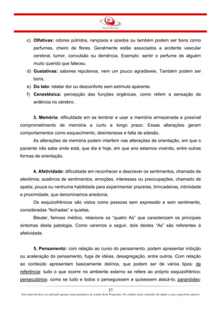 37
Este material deve ser utilizado apenas como parâmetro de estudo deste Programa. Os créditos deste conteúdo são dados a seus respectivos autores
c) Olfativas: odores pútridos, rançosos e azedos ou também podem ser bons como
perfumes, cheiro de flores. Geralmente estão associados a acidente vascular
cerebral, tumor, convulsão ou demência. Exemplo: sentir o perfume de alguém
muito querido que faleceu.
d) Gustativas: sabores repulsivos, nem um pouco agradáveis. Também podem ser
bons.
e) Do tato: relatar dor ou desconforto sem estímulo aparente.
f) Cenestésica: percepção das funções orgânicas, como referir a sensação de
ardência no cérebro.
3. Memória: dificuldade em se lembrar e usar a memória armazenada e possível
comprometimento de memória a curto e longo prazo. Essas alterações geram
comportamentos como esquecimento, desinteresse e falta de adesão.
As alterações da memória podem interferir nas alterações de orientação, em que o
paciente não sabe onde está, que dia é hoje, em que ano estamos vivendo, entre outras
formas de orientação.
4. Afetividade: dificuldade em reconhecer e descrever os sentimentos, chamado de
alexitimia; ausência de sentimentos, emoções, interesses ou preocupações, chamado de
apatia; pouca ou nenhuma habilidade para experimentar prazeres, brincadeiras, intimidade
e proximidade, que denominamos anedonia.
Os esquizofrênicos são vistos como pessoas sem expressão e sem sentimento,
consideradas “fechadas” e quietas.
Bleuler, famoso médico, relaciona os “quatro As” que caracterizam os principais
sintomas desta patologia. Como veremos a seguir, dois destes “As” são referentes à
afetividade.
5. Pensamento: com relação ao curso do pensamento, podem apresentar inibição
ou aceleração do pensamento, fuga de idéias, desagregação, entre outros. Com relação
ao conteúdo apresentam basicamente delírios, que podem ser de vários tipos: de
referência: tudo o que ocorre no ambiente externo se refere ao próprio esquizofrênico;
persecutórios: como se tudo e todos o perseguissem e quisessem atacá-lo; paranóides:
 