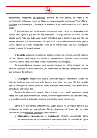 38
Este material deve ser utilizado apenas como parâmetro de estudo deste Programa. Os créditos deste conteúdo são dados a seus respectivos autores
desconfiança exagerada; de grandeza: aumento do valor próprio, do poder e do
conhecimento; religiosos: refere ser Cristo ou mesmo parente próximo da Virgem Maria;
somático: envolve crenças com relação à aparência e ao funcionamento do corpo, entre
outros.
O esquizofrênico tem pensamento concreto como uma criança em desenvolvimento
normal. Isto significa que ele não faz abstrações. O esquizofrênico ao ouvir um dito
popular como “cão que ladra não morde” entenderá que o cachorro que latir não vai
morder, enquanto que sabemos que o dito quer dizer que aqueles que muito falam, pouco
fazem. Apesar de serem inteligentes, como já foi mencionado, eles não conseguem
abstrair o que se diz em entrelinhas.
6. Conduta: catatonia, flexibilidade, posturas moldáveis, marcha anormal, autismo
(“A” de Bleuler), deterioração da aparência, agressividade, agitação, comportamento
repetitivo, choro e risos imotivados, medo e retraimento nas interações.
Os esquizofrênicos possuem uma conduta isolada por vários motivos: por se
sentirem rejeitados no meio onde estão, por terem medo de interagir, pelo próprio autismo
que os separa da realidade.
7. Linguagem: associações frágeis, conteúdo ilógico, incoerência, salada de
palavras (palavras que aparentemente formam uma frase, mas que não tem sentido
lógico), neologismos (formar palavras novas, exemplo: cristolunares), fala apressada e
conturbada, pobreza da fala.
Geralmente falam muito, quando falam, e dizem pouco, sendo repetitivos, muitas
vezes. Por suas idéias serem muito rápidas, não conseguem terminar de falar uma coisa,
já emendam em outra, deixando o discurso sem sentido lógico e incoerente.
Como já foi mencionado anteriormente, Eugen Bleuler foi um médico famoso que
dedicou-se ao estudo da esquizofrenia. Bleuler descreveu os “quatro As” os quais
caracterizou como sintomas primários da esquizofrenia:
a) Associações (pensamento e linguagem): também denominado como
afrouxamento dos nexos associativos, que seria a falta de uma relação lógica
 