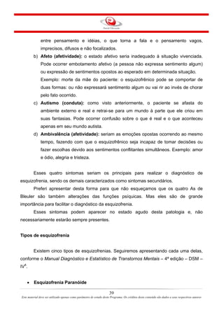 39
Este material deve ser utilizado apenas como parâmetro de estudo deste Programa. Os créditos deste conteúdo são dados a seus respectivos autores
entre pensamento e idéias, o que torna a fala e o pensamento vagos,
imprecisos, difusos e não focalizados.
b) Afeto (afetividade): o estado afetivo seria inadequado à situação vivenciada.
Pode ocorrer embotamento afetivo (a pessoa não expressa sentimento algum)
ou expressão de sentimentos opostos ao esperado em determinada situação.
Exemplo: morte da mãe do paciente: o esquizofrênico pode se comportar de
duas formas: ou não expressará sentimento algum ou vai rir ao invés de chorar
pelo fato ocorrido.
c) Autismo (conduta): como visto anteriormente, o paciente se afasta do
ambiente externo e real e retrai-se para um mundo à parte que ele criou em
suas fantasias. Pode ocorrer confusão sobre o que é real e o que aconteceu
apenas em seu mundo autista.
d) Ambivalência (afetividade): seriam as emoções opostas ocorrendo ao mesmo
tempo, fazendo com que o esquizofrênico seja incapaz de tomar decisões ou
fazer escolhas devido aos sentimentos conflitantes simultâneos. Exemplo: amor
e ódio, alegria e tristeza.
Esses quatro sintomas seriam os principais para realizar o diagnóstico de
esquizofrenia, sendo os demais caracterizados como sintomas secundários.
Preferi apresentar desta forma para que não esqueçamos que os quatro As de
Bleuler são também alterações das funções psíquicas. Mas eles são de grande
importância para facilitar o diagnóstico da esquizofrenia.
Esses sintomas podem aparecer no estado agudo desta patologia e, não
necessariamente estarão sempre presentes.
Tipos de esquizofrenia
Existem cinco tipos de esquizofrenias. Seguiremos apresentando cada uma delas,
conforme o Manual Diagnóstico e Estatístico de Transtornos Mentais – 4ª edição – DSM –
IV4
.
• Esquizofrenia Paranóide
 
