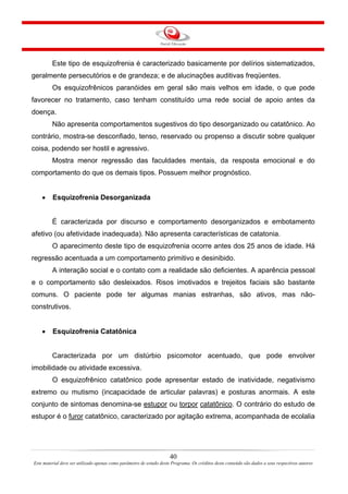 40
Este material deve ser utilizado apenas como parâmetro de estudo deste Programa. Os créditos deste conteúdo são dados a seus respectivos autores
Este tipo de esquizofrenia é caracterizado basicamente por delírios sistematizados,
geralmente persecutórios e de grandeza; e de alucinações auditivas freqüentes.
Os esquizofrênicos paranóides em geral são mais velhos em idade, o que pode
favorecer no tratamento, caso tenham constituído uma rede social de apoio antes da
doença.
Não apresenta comportamentos sugestivos do tipo desorganizado ou catatônico. Ao
contrário, mostra-se desconfiado, tenso, reservado ou propenso a discutir sobre qualquer
coisa, podendo ser hostil e agressivo.
Mostra menor regressão das faculdades mentais, da resposta emocional e do
comportamento do que os demais tipos. Possuem melhor prognóstico.
• Esquizofrenia Desorganizada
É caracterizada por discurso e comportamento desorganizados e embotamento
afetivo (ou afetividade inadequada). Não apresenta características de catatonia.
O aparecimento deste tipo de esquizofrenia ocorre antes dos 25 anos de idade. Há
regressão acentuada a um comportamento primitivo e desinibido.
A interação social e o contato com a realidade são deficientes. A aparência pessoal
e o comportamento são desleixados. Risos imotivados e trejeitos faciais são bastante
comuns. O paciente pode ter algumas manias estranhas, são ativos, mas não-
construtivos.
• Esquizofrenia Catatônica
Caracterizada por um distúrbio psicomotor acentuado, que pode envolver
imobilidade ou atividade excessiva.
O esquizofrênico catatônico pode apresentar estado de inatividade, negativismo
extremo ou mutismo (incapacidade de articular palavras) e posturas anormais. A este
conjunto de sintomas denomina-se estupor ou torpor catatônico. O contrário do estudo de
estupor é o furor catatônico, caracterizado por agitação extrema, acompanhada de ecolalia
 