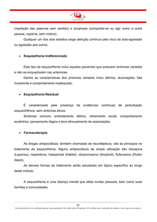 41
Este material deve ser utilizado apenas como parâmetro de estudo deste Programa. Os créditos deste conteúdo são dados a seus respectivos autores
(repetição das palavras sem sentido) e ecopraxia (comportar-se ou agir como a outra
pessoa, copiá-la, sem motivo).
Qualquer um dos dois estados exige atenção contínua pelo risco de auto-agressão
ou agressão aos outros.
• Esquizofrenia Indiferenciada
Este tipo de esquizofrenia inclui aqueles pacientes que possuem sintomas variados
e não se enquadrarem nas anteriores.
Dentre as características dos sintomas variados inclui delírios, alucinações, fala
incoerente e comportamento inadequado.
• Esquizofrenia Residual
É caracterizada pela presença de evidências contínuas de perturbação
esquizofrênica, sem sintomas ativos.
Sintomas comuns: embotamento afetivo, retraimento social, comportamento
excêntrico, pensamento ilógico e leve afrouxamento de associações.
• Farmacoterapia
As drogas antipsicóticas, também chamadas de neurolépticos, são as principais no
tratamento da esquizofrenia. Alguns antipsicóticos de ampla utilização são clozapina
(Leponex), risperidona, haloperidol (Haldol), clorpromazina (Amplictil), flufenazina (Flufen
depot).
As demais formas de tratamento serão estudadas em tópico específico ao longo
deste módulo.
A esquizofrenia é uma doença mental que afeta muitas pessoas, bem como suas
famílias e comunidades.
 