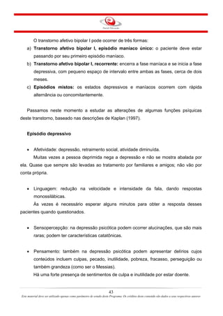 43
Este material deve ser utilizado apenas como parâmetro de estudo deste Programa. Os créditos deste conteúdo são dados a seus respectivos autores
O transtorno afetivo bipolar I pode ocorrer de três formas:
a) Transtorno afetivo bipolar I, episódio maníaco único: o paciente deve estar
passando por seu primeiro episódio maníaco.
b) Transtorno afetivo bipolar I, recorrente: encerra a fase maníaca e se inicia a fase
depressiva, com pequeno espaço de intervalo entre ambas as fases, cerca de dois
meses.
c) Episódios mistos: os estados depressivos e maníacos ocorrem com rápida
alternância ou concomitantemente.
Passamos neste momento a estudar as alterações de algumas funções psíquicas
deste transtorno, baseado nas descrições de Kaplan (1997).
Episódio depressivo
• Afetividade: depressão, retraimento social, atividade diminuída.
Muitas vezes a pessoa deprimida nega a depressão e não se mostra abalada por
ela. Quase que sempre são levadas ao tratamento por familiares e amigos; não vão por
conta própria.
• Linguagem: redução na velocidade e intensidade da fala, dando respostas
monossilábicas.
Às vezes é necessário esperar alguns minutos para obter a resposta desses
pacientes quando questionados.
• Sensopercepção: na depressão psicótica podem ocorrer alucinações, que são mais
raras; podem ter características catatônicas.
• Pensamento: também na depressão psicótica podem apresentar delírios cujos
conteúdos incluem culpas, pecado, inutilidade, pobreza, fracasso, perseguição ou
também grandeza (como ser o Messias).
Há uma forte presença de sentimentos de culpa e inutilidade por estar doente.
 