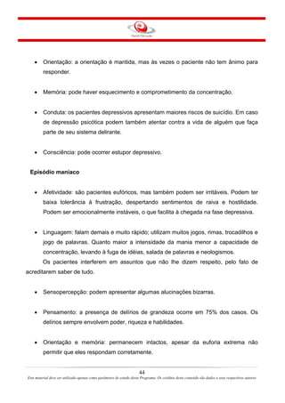 44
Este material deve ser utilizado apenas como parâmetro de estudo deste Programa. Os créditos deste conteúdo são dados a seus respectivos autores
• Orientação: a orientação é mantida, mas às vezes o paciente não tem ânimo para
responder.
• Memória: pode haver esquecimento e comprometimento da concentração.
• Conduta: os pacientes depressivos apresentam maiores riscos de suicídio. Em caso
de depressão psicótica podem também atentar contra a vida de alguém que faça
parte de seu sistema delirante.
• Consciência: pode ocorrer estupor depressivo.
Episódio maníaco
• Afetividade: são pacientes eufóricos, mas também podem ser irritáveis. Podem ter
baixa tolerância à frustração, despertando sentimentos de raiva e hostilidade.
Podem ser emocionalmente instáveis, o que facilita à chegada na fase depressiva.
• Linguagem: falam demais e muito rápido; utilizam muitos jogos, rimas, trocadilhos e
jogo de palavras. Quanto maior a intensidade da mania menor a capacidade de
concentração, levando à fuga de idéias, salada de palavras e neologismos.
Os pacientes interferem em assuntos que não lhe dizem respeito, pelo fato de
acreditarem saber de tudo.
• Sensopercepção: podem apresentar algumas alucinações bizarras.
• Pensamento: a presença de delírios de grandeza ocorre em 75% dos casos. Os
delírios sempre envolvem poder, riqueza e habilidades.
• Orientação e memória: permanecem intactos, apesar da euforia extrema não
permitir que eles respondam corretamente.
 