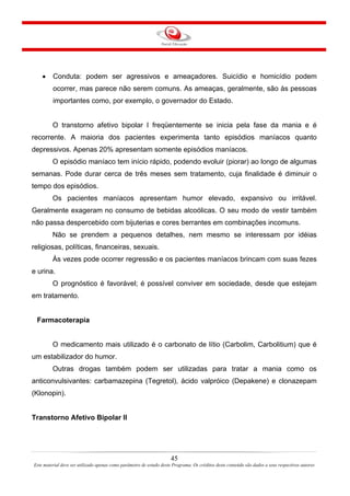 45
Este material deve ser utilizado apenas como parâmetro de estudo deste Programa. Os créditos deste conteúdo são dados a seus respectivos autores
• Conduta: podem ser agressivos e ameaçadores. Suicídio e homicídio podem
ocorrer, mas parece não serem comuns. As ameaças, geralmente, são às pessoas
importantes como, por exemplo, o governador do Estado.
O transtorno afetivo bipolar I freqüentemente se inicia pela fase da mania e é
recorrente. A maioria dos pacientes experimenta tanto episódios maníacos quanto
depressivos. Apenas 20% apresentam somente episódios maníacos.
O episódio maníaco tem início rápido, podendo evoluir (piorar) ao longo de algumas
semanas. Pode durar cerca de três meses sem tratamento, cuja finalidade é diminuir o
tempo dos episódios.
Os pacientes maníacos apresentam humor elevado, expansivo ou irritável.
Geralmente exageram no consumo de bebidas alcoólicas. O seu modo de vestir também
não passa despercebido com bijuterias e cores berrantes em combinações incomuns.
Não se prendem a pequenos detalhes, nem mesmo se interessam por idéias
religiosas, políticas, financeiras, sexuais.
Às vezes pode ocorrer regressão e os pacientes maníacos brincam com suas fezes
e urina.
O prognóstico é favorável; é possível conviver em sociedade, desde que estejam
em tratamento.
Farmacoterapia
O medicamento mais utilizado é o carbonato de lítio (Carbolim, Carbolitium) que é
um estabilizador do humor.
Outras drogas também podem ser utilizadas para tratar a mania como os
anticonvulsivantes: carbamazepina (Tegretol), ácido valpróico (Depakene) e clonazepam
(Klonopin).
Transtorno Afetivo Bipolar II
 