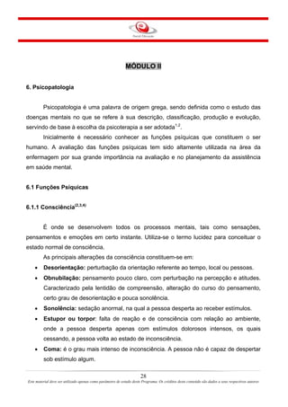 28
Este material deve ser utilizado apenas como parâmetro de estudo deste Programa. Os créditos deste conteúdo são dados a seus respectivos autores
MÓDULO II
6. Psicopatologia
Psicopatologia é uma palavra de origem grega, sendo definida como o estudo das
doenças mentais no que se refere à sua descrição, classificação, produção e evolução,
servindo de base à escolha da psicoterapia a ser adotada1,2
.
Inicialmente é necessário conhecer as funções psíquicas que constituem o ser
humano. A avaliação das funções psíquicas tem sido altamente utilizada na área da
enfermagem por sua grande importância na avaliação e no planejamento da assistência
em saúde mental.
6.1 Funções Psíquicas
6.1.1 Consciência(2,3,4)
É onde se desenvolvem todos os processos mentais, tais como sensações,
pensamentos e emoções em certo instante. Utiliza-se o termo lucidez para conceituar o
estado normal de consciência.
As principais alterações da consciência constituem-se em:
• Desorientação: perturbação da orientação referente ao tempo, local ou pessoas.
• Obnubilação: pensamento pouco claro, com perturbação na percepção e atitudes.
Caracterizado pela lentidão de compreensão, alteração do curso do pensamento,
certo grau de desorientação e pouca sonolência.
• Sonolência: sedação anormal, na qual a pessoa desperta ao receber estímulos.
• Estupor ou torpor: falta de reação e de consciência com relação ao ambiente,
onde a pessoa desperta apenas com estímulos dolorosos intensos, os quais
cessando, a pessoa volta ao estado de inconsciência.
• Coma: é o grau mais intenso de inconsciência. A pessoa não é capaz de despertar
sob estímulo algum.
 