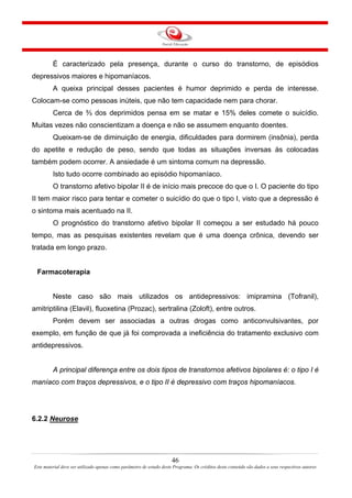 46
Este material deve ser utilizado apenas como parâmetro de estudo deste Programa. Os créditos deste conteúdo são dados a seus respectivos autores
É caracterizado pela presença, durante o curso do transtorno, de episódios
depressivos maiores e hipomaníacos.
A queixa principal desses pacientes é humor deprimido e perda de interesse.
Colocam-se como pessoas inúteis, que não tem capacidade nem para chorar.
Cerca de ⅔ dos deprimidos pensa em se matar e 15% deles comete o suicídio.
Muitas vezes não conscientizam a doença e não se assumem enquanto doentes.
Queixam-se de diminuição de energia, dificuldades para dormirem (insônia), perda
do apetite e redução de peso, sendo que todas as situações inversas às colocadas
também podem ocorrer. A ansiedade é um sintoma comum na depressão.
Isto tudo ocorre combinado ao episódio hipomaníaco.
O transtorno afetivo bipolar II é de início mais precoce do que o I. O paciente do tipo
II tem maior risco para tentar e cometer o suicídio do que o tipo I, visto que a depressão é
o sintoma mais acentuado na II.
O prognóstico do transtorno afetivo bipolar II começou a ser estudado há pouco
tempo, mas as pesquisas existentes revelam que é uma doença crônica, devendo ser
tratada em longo prazo.
Farmacoterapia
Neste caso são mais utilizados os antidepressivos: imipramina (Tofranil),
amitriptilina (Elavil), fluoxetina (Prozac), sertralina (Zoloft), entre outros.
Porém devem ser associadas a outras drogas como anticonvulsivantes, por
exemplo, em função de que já foi comprovada a ineficiência do tratamento exclusivo com
antidepressivos.
A principal diferença entre os dois tipos de transtornos afetivos bipolares é: o tipo I é
maníaco com traços depressivos, e o tipo II é depressivo com traços hipomaníacos.
6.2.2 Neurose
 