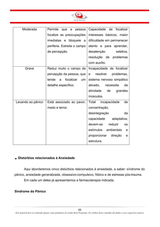 Moderada Permite que a pessoa
focalize as preocupações
imediatas e bloqueie a
periferia. Estreita o campo
de percepção.
Capacidade de focalizar
interesses básicos, maior
dificuldade em permanecer
atento e para aprender,
desatenção seletiva,
resolução de problemas
com auxílio.
Grave Reduz muito o campo da
percepção da pessoa, que
tende a focalizar um
detalhe específico.
Incapacidade de focalizar
e resolver problemas,
sistema nervoso simpático
ativado, necessita da
atividade de grandes
músculos.
Levando ao pânico Está associado ao pavor,
medo e terror.
Total incapacidade de
concentração,
desintegração da
capacidade adaptativa;
devem-se reduzir os
estímulos ambientais e
proporcionar direção e
estrutura.
Distúrbios relacionados à Ansiedade
Aqui abordaremos cinco distúrbios relacionados à ansiedade, a saber: síndrome do
pânico, ansiedade generalizada, obsessivo-compulsivo, fóbico e de estresse pós-trauma.
Em cada um deles já apresentamos a farmacoterapia indicada.
Síndrome do Pânico
48
Este material deve ser utilizado apenas como parâmetro de estudo deste Programa. Os créditos deste conteúdo são dados a seus respectivos autores
 