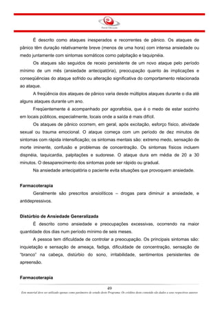 49
Este material deve ser utilizado apenas como parâmetro de estudo deste Programa. Os créditos deste conteúdo são dados a seus respectivos autores
É descrito como ataques inesperados e recorrentes de pânico. Os ataques de
pânico têm duração relativamente breve (menos de uma hora) com intensa ansiedade ou
medo juntamente com sintomas somáticos como palpitação e taquipnéia.
Os ataques são seguidos de receio persistente de um novo ataque pelo período
mínimo de um mês (ansiedade antecipatória), preocupação quanto às implicações e
conseqüências do ataque sofrido ou alteração significativa do comportamento relacionada
ao ataque.
A freqüência dos ataques de pânico varia desde múltiplos ataques durante o dia até
alguns ataques durante um ano.
Freqüentemente é acompanhado por agorafobia, que é o medo de estar sozinho
em locais públicos, especialmente, locais onde a saída é mais difícil.
Os ataques de pânico ocorrem, em geral, após excitação, esforço físico, atividade
sexual ou trauma emocional. O ataque começa com um período de dez minutos de
sintomas com rápida intensificação; os sintomas mentais são: extremo medo, sensação de
morte iminente, confusão e problemas de concentração. Os sintomas físicos incluem
dispnéia, taquicardia, palpitações e sudorese. O ataque dura em média de 20 a 30
minutos. O desaparecimento dos sintomas pode ser rápido ou gradual.
Na ansiedade antecipatória o paciente evita situações que provoquem ansiedade.
Farmacoterapia
Geralmente são prescritos ansiolíticos – drogas para diminuir a ansiedade, e
antidepressivos.
Distúrbio de Ansiedade Generalizada
É descrito como ansiedade e preocupações excessivas, ocorrendo na maior
quantidade dos dias num período mínimo de seis meses.
A pessoa tem dificuldade de controlar a preocupação. Os principais sintomas são:
inquietação e sensação de ameaça, fadiga, dificuldade de concentração, sensação de
“branco” na cabeça, distúrbio do sono, irritabilidade, sentimentos persistentes de
apreensão.
Farmacoterapia
 