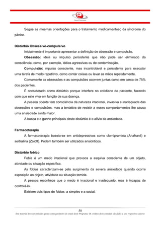 50
Este material deve ser utilizado apenas como parâmetro de estudo deste Programa. Os créditos deste conteúdo são dados a seus respectivos autores
Segue as mesmas orientações para o tratamento medicamentoso da síndrome do
pânico.
Distúrbio Obsessivo-compulsivo
Inicialmente é importante apresentar a definição de obsessão e compulsão.
Obsessão: idéia ou impulso persistente que não pode ser eliminado da
consciência, como, por exemplo, idéias agressivas ou de contaminação.
Compulsão: impulso consciente, mas incontrolável e persistente para executar
uma tarefa de modo repetitivo, como contar coisas ou lavar as mãos repetidamente.
Comumente as obsessões e as compulsões ocorrem juntas como em cerca de 75%
dos pacientes.
É considerado como distúrbio porque interfere no cotidiano do paciente, fazendo
com que este viva em função de sua doença.
A pessoa doente tem consciência da natureza irracional, invasiva e inadequada das
obsessões e compulsões, mas a tentativa de resistir a esses comportamentos lhe causa
uma ansiedade ainda maior.
A busca e o ganho principais deste distúrbio é o alívio da ansiedade.
Farmacoterapia
A farmacoterapia baseia-se em antidepressivos como clomipramina (Anafranil) e
sertralina (Zoloft). Podem também ser utilizados ansiolíticos.
Distúrbio fóbico
Fobia é um medo irracional que provoca a esquiva consciente de um objeto,
atividade ou situação específica.
As fobias caracterizam-se pelo surgimento da severa ansiedade quando ocorre
exposição ao objeto, atividade ou situação temida.
A pessoa reconhece que o medo é irracional e inadequado, mas é incapaz de
controlá-lo.
Existem dois tipos de fobias: a simples e a social.
 