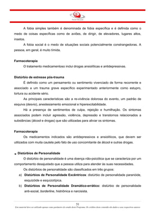 A fobia simples também é denominada de fobia específica e é definida como o
medo de coisas específicas como de aviões, de dirigir, de elevadores, lugares altos,
insetos.
A fobia social é o medo de situações sociais potencialmente constrangedoras. A
pessoa, em geral, é muito tímida.
Farmacoterapia
O tratamento medicamentoso inclui drogas ansiolíticas e antidepressivas.
Distúrbio de estresse pós-trauma
É definido como um pensamento ou sentimento vivenciado de forma recorrente e
associado a um trauma grave específico experimentado anteriormente como estupro,
tortura ou acidente sério.
As principais características são a re-vivência dolorosa do evento, um padrão de
esquiva (desvio), anestesiamento emocional e hiperexcitabilidade.
Há a presença de sentimentos de culpa, rejeição e humilhação. Os sintomas
associados podem incluir agressão, violência, depressão e transtornos relacionados a
substâncias (álcool e drogas) que são utilizadas para aliviar os sintomas.
Farmacoterapia
Os medicamentos indicados são antidepressivos e ansiolíticos, que devem ser
utilizados com muita cautela pelo fato de uso concomitante de álcool e outras drogas.
Distúrbios de Personalidade
O distúrbio de personalidade é uma doença não-psicótica que se caracteriza por um
comportamento desajustado que a pessoa utiliza para atender às suas necessidades.
Os distúrbios de personalidade são classificados em três grupos:
a) Distúrbios de Personalidade Excêntricos: distúrbio de personalidade paranóide,
esquizóide e esquizotípica.
b) Distúrbios de Personalidade Dramático-errático: distúrbio de personalidade
anti-social, borderline, histriônica e narcisista.
51
Este material deve ser utilizado apenas como parâmetro de estudo deste Programa. Os créditos deste conteúdo são dados a seus respectivos autores
 