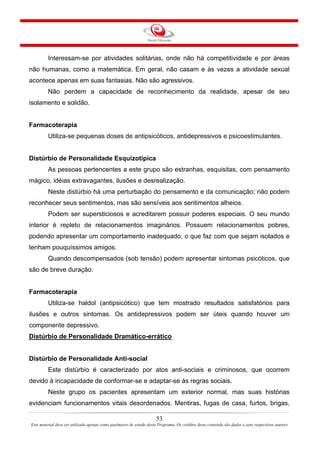 53
Este material deve ser utilizado apenas como parâmetro de estudo deste Programa. Os créditos deste conteúdo são dados a seus respectivos autores
Interessam-se por atividades solitárias, onde não há competitividade e por áreas
não humanas, como a matemática. Em geral, não casam e às vezes a atividade sexual
acontece apenas em suas fantasias. Não são agressivos.
Não perdem a capacidade de reconhecimento da realidade, apesar de seu
isolamento e solidão.
Farmacoterapia
Utiliza-se pequenas doses de antipsicóticos, antidepressivos e psicoestimulantes.
Distúrbio de Personalidade Esquizotípica
As pessoas pertencentes a este grupo são estranhas, esquisitas, com pensamento
mágico, idéias extravagantes, ilusões e desrealização.
Neste distúrbio há uma perturbação do pensamento e da comunicação; não podem
reconhecer seus sentimentos, mas são sensíveis aos sentimentos alheios.
Podem ser supersticiosos e acreditarem possuir poderes especiais. O seu mundo
interior é repleto de relacionamentos imaginários. Possuem relacionamentos pobres,
podendo apresentar um comportamento inadequado, o que faz com que sejam isolados e
tenham pouquíssimos amigos.
Quando descompensados (sob tensão) podem apresentar sintomas psicóticos, que
são de breve duração.
Farmacoterapia
Utiliza-se haldol (antipsicótico) que tem mostrado resultados satisfatórios para
ilusões e outros sintomas. Os antidepressivos podem ser úteis quando houver um
componente depressivo.
Distúrbio de Personalidade Dramático-errático
Distúrbio de Personalidade Anti-social
Este distúrbio é caracterizado por atos anti-sociais e criminosos, que ocorrem
devido à incapacidade de conformar-se e adaptar-se às regras sociais.
Neste grupo os pacientes apresentam um exterior normal, mas suas histórias
evidenciam funcionamentos vitais desordenados. Mentiras, fugas de casa, furtos, brigas,
 