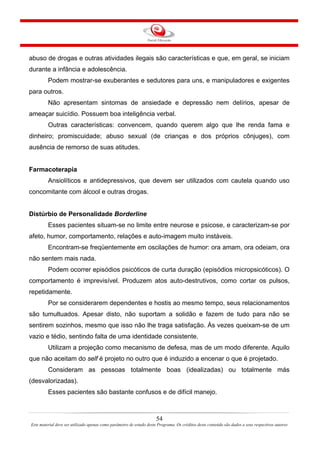 54
Este material deve ser utilizado apenas como parâmetro de estudo deste Programa. Os créditos deste conteúdo são dados a seus respectivos autores
abuso de drogas e outras atividades ilegais são características e que, em geral, se iniciam
durante a infância e adolescência.
Podem mostrar-se exuberantes e sedutores para uns, e manipuladores e exigentes
para outros.
Não apresentam sintomas de ansiedade e depressão nem delírios, apesar de
ameaçar suicídio. Possuem boa inteligência verbal.
Outras características: convencem, quando querem algo que lhe renda fama e
dinheiro; promiscuidade; abuso sexual (de crianças e dos próprios cônjuges), com
ausência de remorso de suas atitudes.
Farmacoterapia
Ansiolíticos e antidepressivos, que devem ser utilizados com cautela quando uso
concomitante com álcool e outras drogas.
Distúrbio de Personalidade Borderline
Esses pacientes situam-se no limite entre neurose e psicose, e caracterizam-se por
afeto, humor, comportamento, relações e auto-imagem muito instáveis.
Encontram-se freqüentemente em oscilações de humor: ora amam, ora odeiam, ora
não sentem mais nada.
Podem ocorrer episódios psicóticos de curta duração (episódios micropsicóticos). O
comportamento é imprevisível. Produzem atos auto-destrutivos, como cortar os pulsos,
repetidamente.
Por se considerarem dependentes e hostis ao mesmo tempo, seus relacionamentos
são tumultuados. Apesar disto, não suportam a solidão e fazem de tudo para não se
sentirem sozinhos, mesmo que isso não lhe traga satisfação. Às vezes queixam-se de um
vazio e tédio, sentindo falta de uma identidade consistente.
Utilizam a projeção como mecanismo de defesa, mas de um modo diferente. Aquilo
que não aceitam do self é projeto no outro que é induzido a encenar o que é projetado.
Consideram as pessoas totalmente boas (idealizadas) ou totalmente más
(desvalorizadas).
Esses pacientes são bastante confusos e de difícil manejo.
 