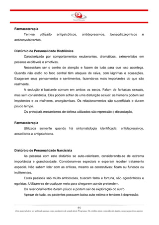55
Este material deve ser utilizado apenas como parâmetro de estudo deste Programa. Os créditos deste conteúdo são dados a seus respectivos autores
Farmacoterapia
Tem-se utilizado antipsicóticos, antidepressivos, benzodiazepínicos e
anticonvulsivantes.
Distúrbio de Personalidade Histriônica
Caracterizado por comportamentos exuberantes, dramáticos, extrovertidos em
pessoas excitáveis e emotivas.
Necessitam ser o centro de atenção e fazem de tudo para que isso aconteça.
Quando não estão no foco central têm ataques de raiva, com lágrimas e acusações.
Exageram seus pensamentos e sentimentos, fazendo-os mais importantes do que são
realmente.
A sedução é bastante comum em ambos os sexos. Falam de fantasias sexuais,
mas sem consistência. Eles podem sofrer de uma disfunção sexual: os homens podem ser
impotentes e as mulheres, anorgásmicas. Os relacionamentos são superficiais e duram
pouco tempo.
Os principais mecanismos de defesa utilizados são repressão e dissociação.
Farmacoterapia
Utilizada somente quando há sintomatologia identificada: antidepressivos,
ansiolíticos e antipsicóticos.
Distúrbio de Personalidade Narcisista
As pessoas com este distúrbio se auto-valorizam, considerando-se de extrema
importância e grandiosidade. Consideram-se especiais e esperam receber tratamento
especial. Não sabem lidar com as críticas, mesmo as construtivas: ficam ou furiosos ou
indiferentes.
Estas pessoas são muito ambiciosas, buscam fama e fortuna, são egocêntricas e
egoístas. Utilizam-se de qualquer meio para chegarem aonde pretendem.
Os relacionamentos duram pouco e podem ser de exploração do outro.
Apesar de tudo, os pacientes possuem baixa auto-estima e tendem à depressão.
 