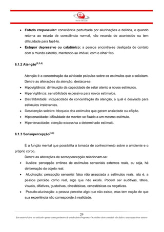 29
Este material deve ser utilizado apenas como parâmetro de estudo deste Programa. Os créditos deste conteúdo são dados a seus respectivos autores
• Estado crepuscular: consciência perturbada por alucinações e delírios, e quando
retorna ao estado de consciência normal, não recorda do acontecido ou tem
dificuldade para fazê-lo.
• Estupor depressivo ou catatônico: a pessoa encontra-se desligada do contato
com o mundo externo, mantendo-se imóvel, com o olhar fixo.
6.1.2 Atenção(2,3,4)
Atenção é a concentração da atividade psíquica sobre os estímulos que a solicitam.
Dentre as alterações da atenção, destaca-se:
• Hipovigilância: diminuição da capacidade de estar atento a novos estímulos.
• Hipervigilância: sensibilidade excessiva para novos estímulos.
• Distratibilidade: incapacidade de concentração da atenção, a qual é desviada para
estímulos irrelevantes.
• Desatenção seletiva: bloqueio dos estímulos que geram ansiedade ou aflição.
• Hipotenacidade: dificuldade de manter-se fixado a um mesmo estímulo.
• Hipertenacidade: atenção excessiva a determinado estímulo.
6.1.3 Sensopercepção(3,4)
É a função mental que possibilita a tomada de conhecimento sobre o ambiente e o
próprio corpo.
Dentre as alterações de sensopercepção relacionam-se:
• Ilusões: percepção errônea de estímulos sensoriais externos reais, ou seja, há
deformação do objeto real.
• Alucinação: percepção sensorial falsa não associada a estímulos reais, isto é, a
pessoa percebe como real, algo que não existe. Podem ser auditivas, táteis,
visuais, olfativas, gustativas, cinestésicas, cenestésicas ou negativas.
• Pseudo-alucinação: a pessoa percebe algo que não existe, mas tem noção de que
sua experiência não corresponde à realidade.
 